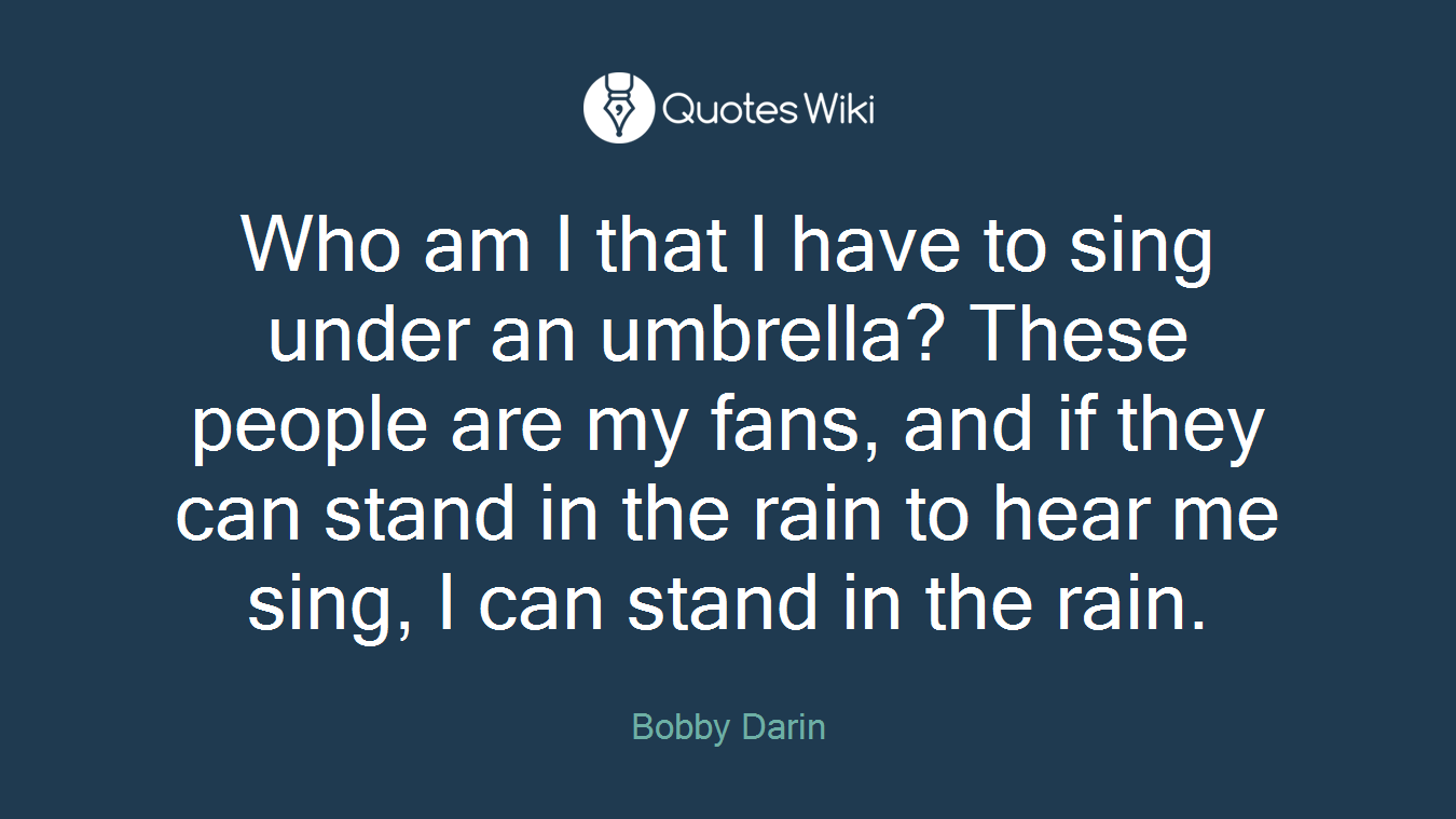 Who am I that I have to sing under an umbrella? These people are my fans, and if they can stand in the rain to hear me sing, I can stand in the rain.