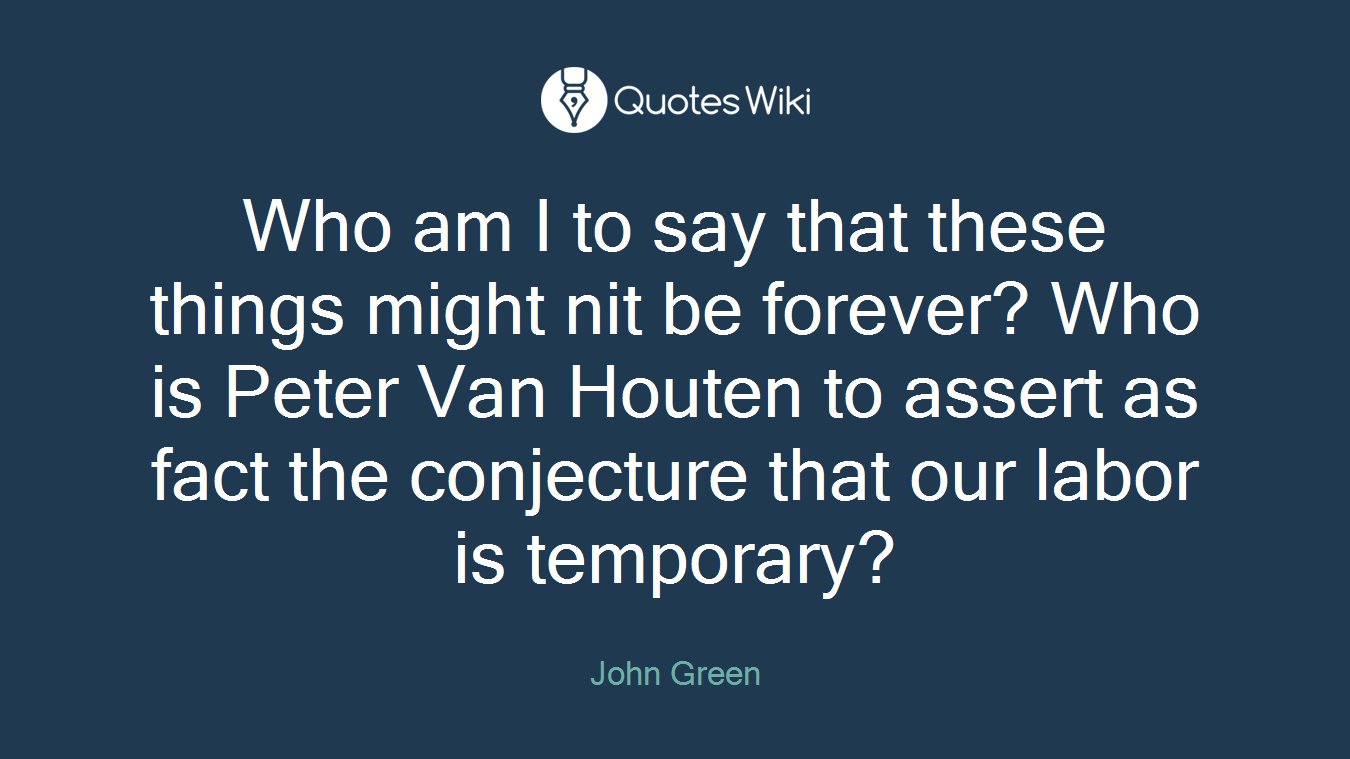 Who am I to say that these things might nit be forever? Who is Peter Van Houten to assert as fact the conjecture that our labor is temporary?