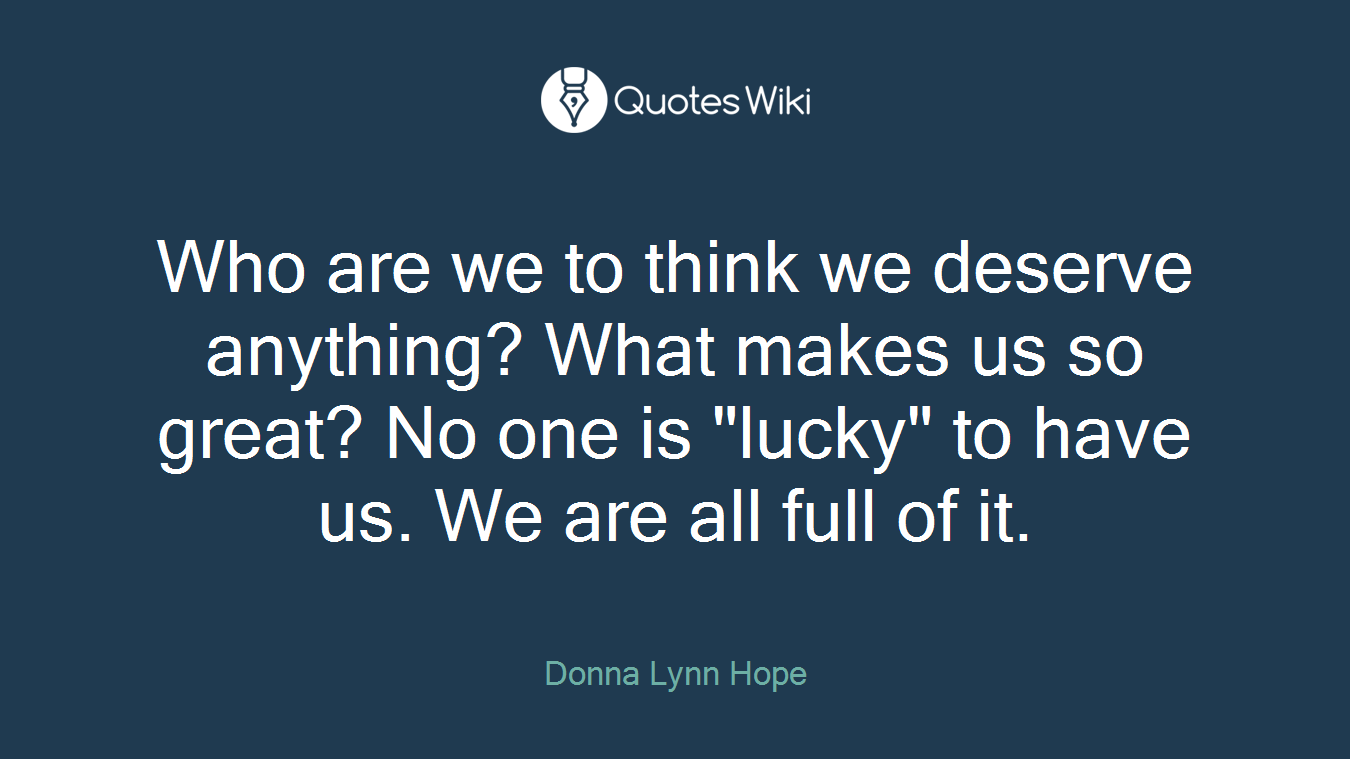 Who are we to think we deserve anything? What makes us so great? No one is "lucky" to have us. We are all full of it.