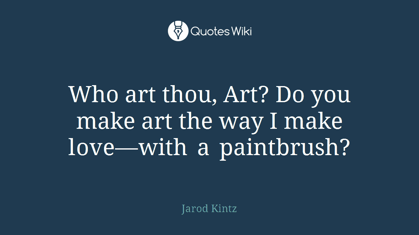 Who art thou, Art? Do you make art the way I make love—with a paintbrush?