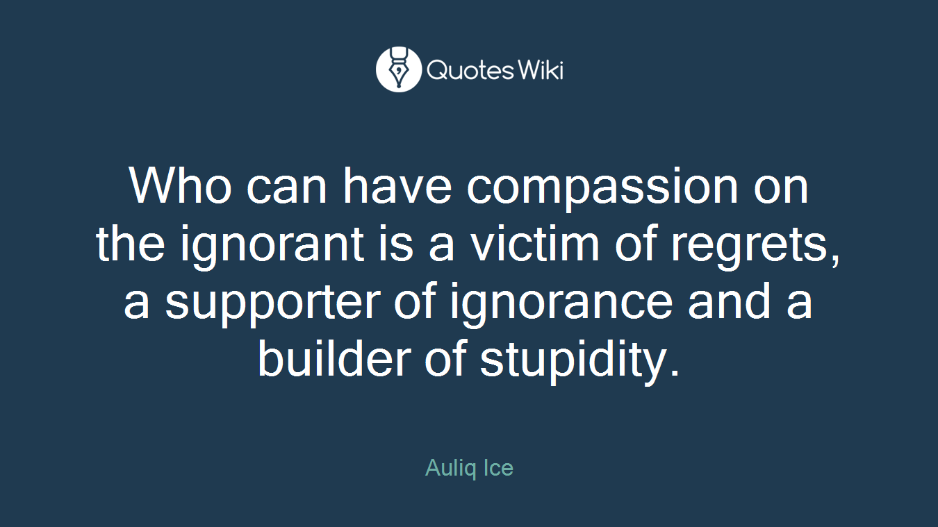 Who can have compassion on the ignorant is a victim of regrets, a supporter of ignorance and a builder of stupidity.