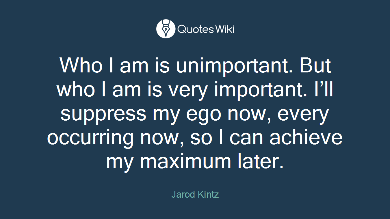 Who I am is unimportant. But who I am is very important. I’ll suppress my ego now, every occurring now, so I can achieve my maximum later.