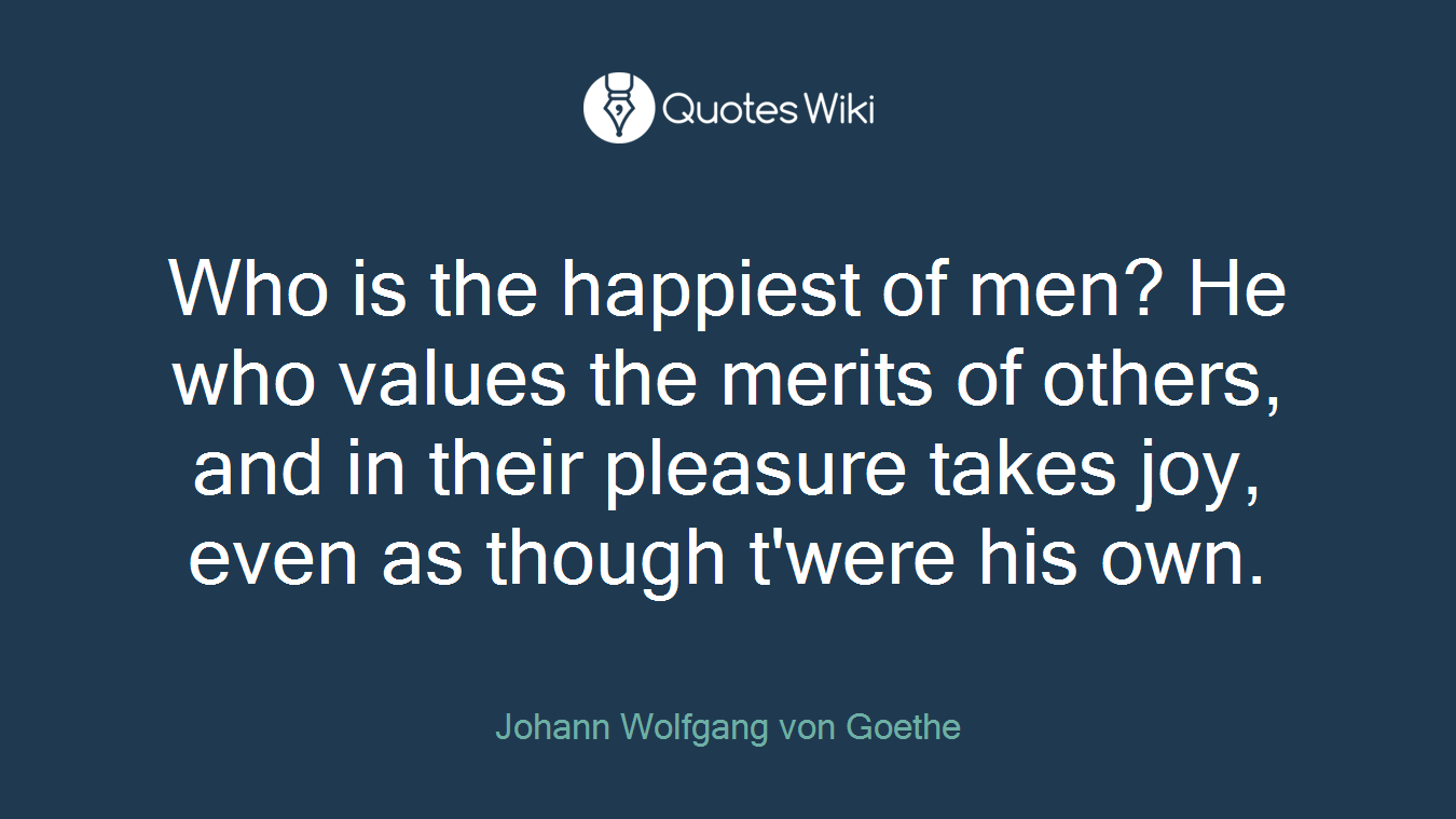 Who is the happiest of men? He who values the merits of others, and in their pleasure takes joy, even as though t'were his own.
