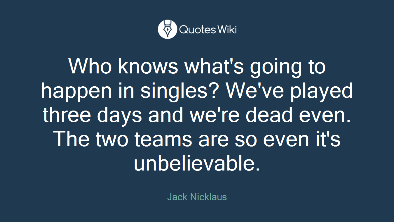 Who knows what's going to happen in singles? We've played three days and we're dead even. The two teams are so even it's unbelievable.