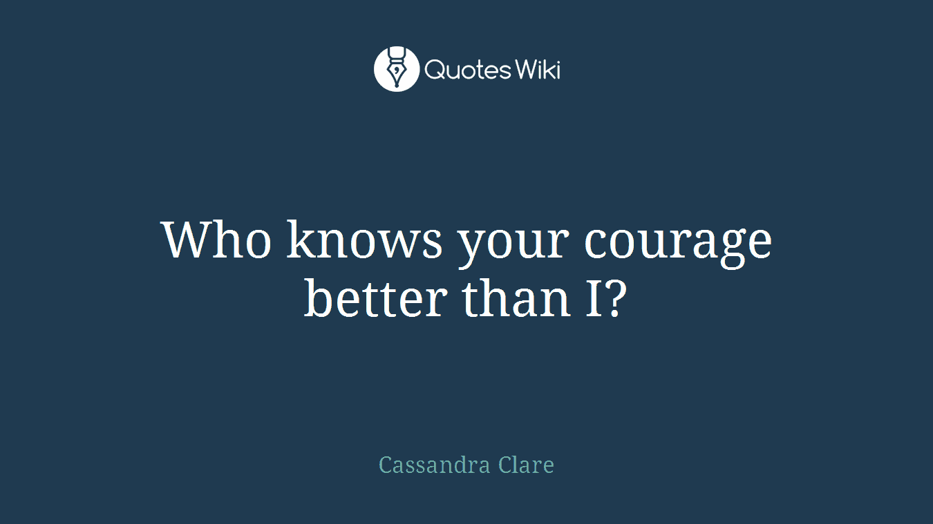 Who knows your courage better than I?