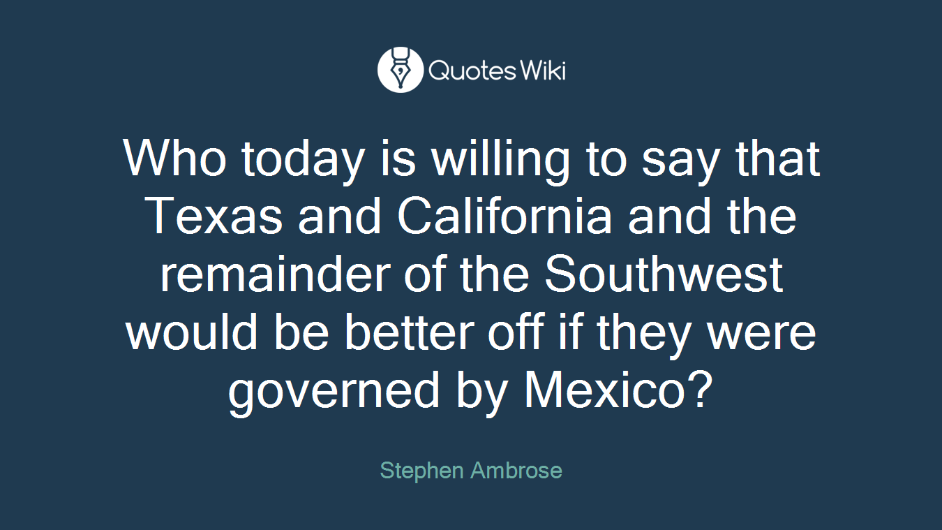 Who today is willing to say that Texas and California and the remainder of the Southwest would be better off if they were governed by Mexico?