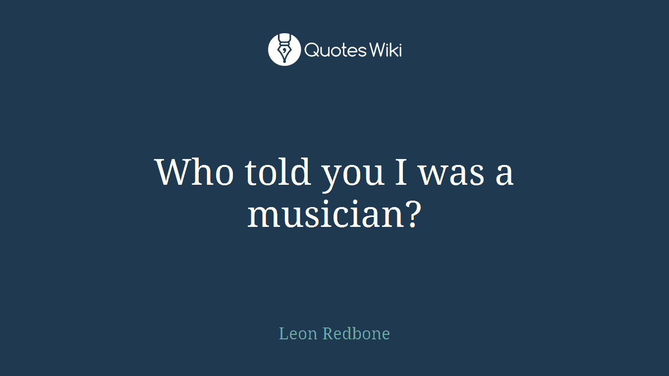 Who told you I was a musician?