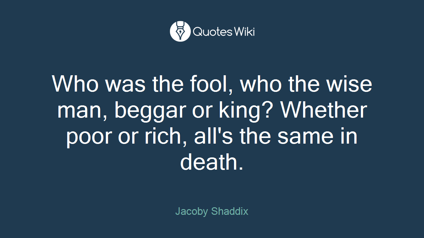 Who was the fool, who the wise man, beggar or king? Whether poor or rich, all's the same in death.