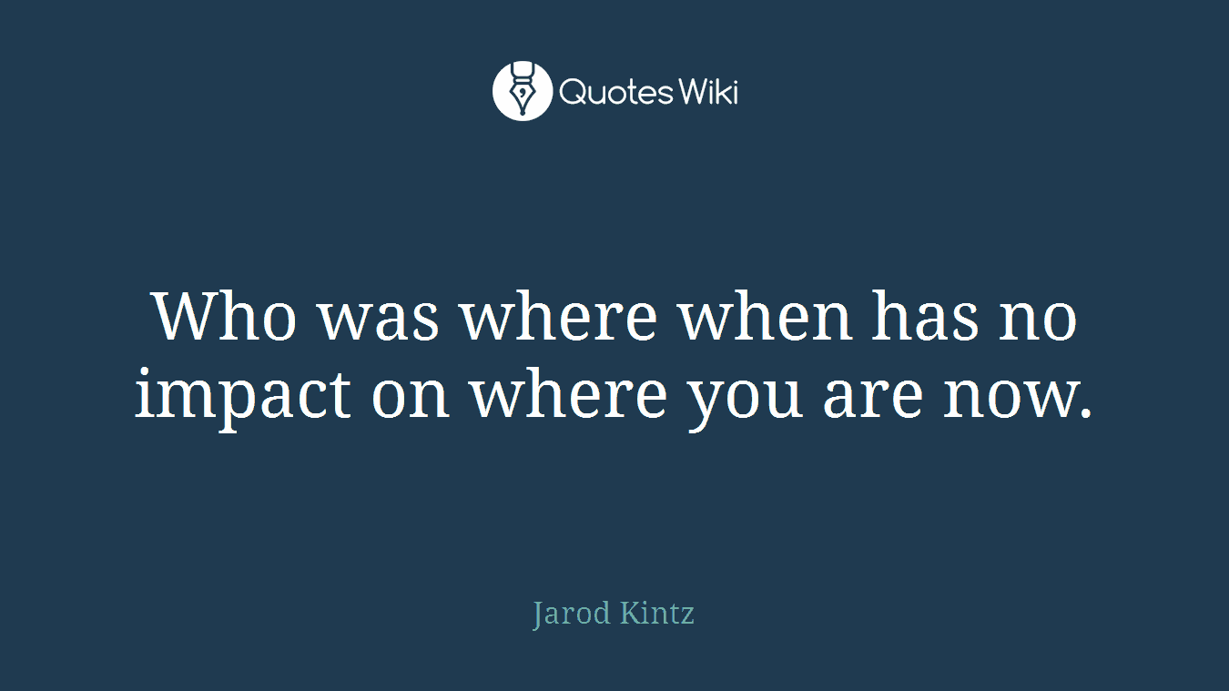 Who was where when has no impact on where you are now.