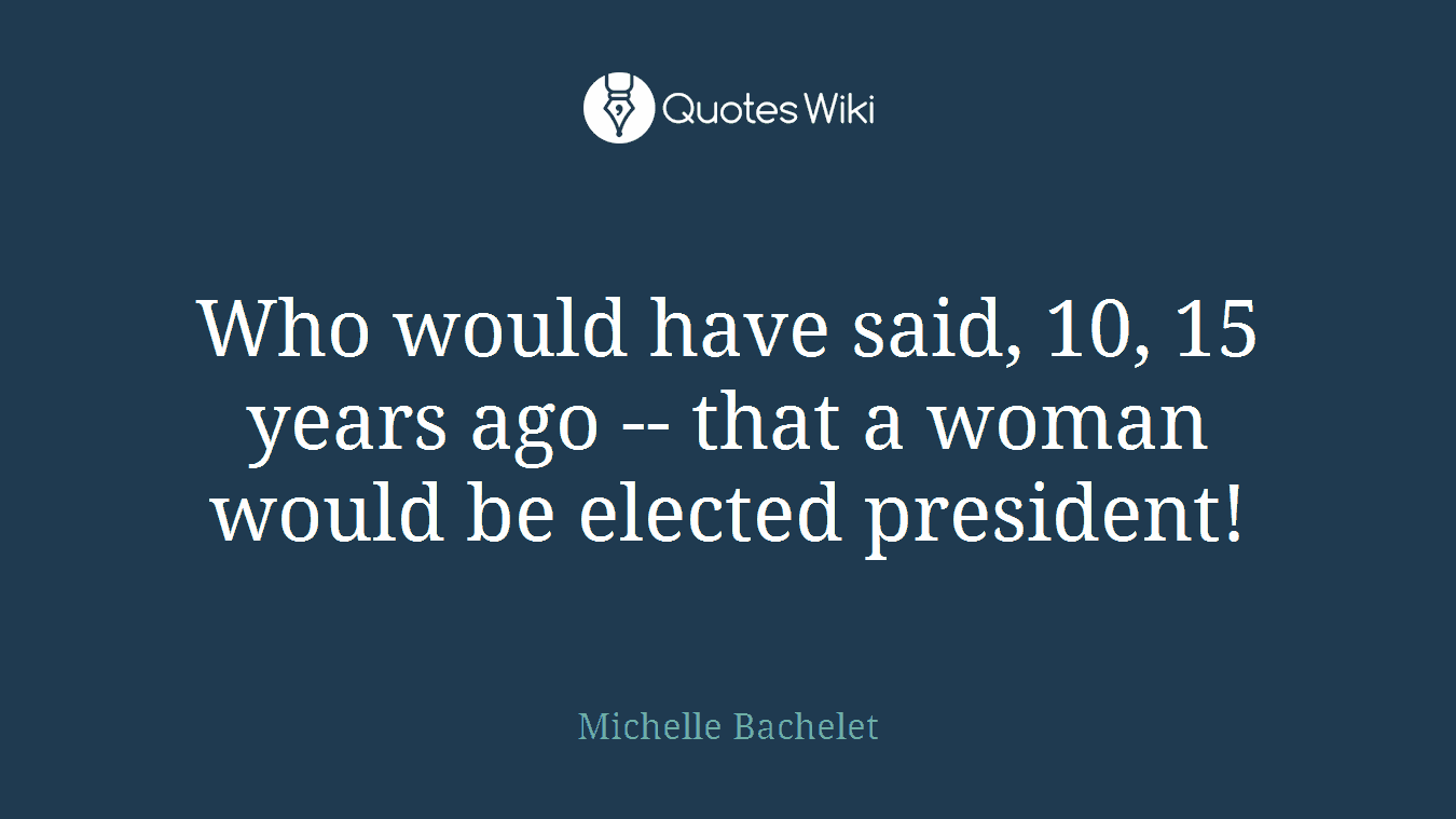 Who would have said, 10, 15 years ago -- that a woman would be elected president!