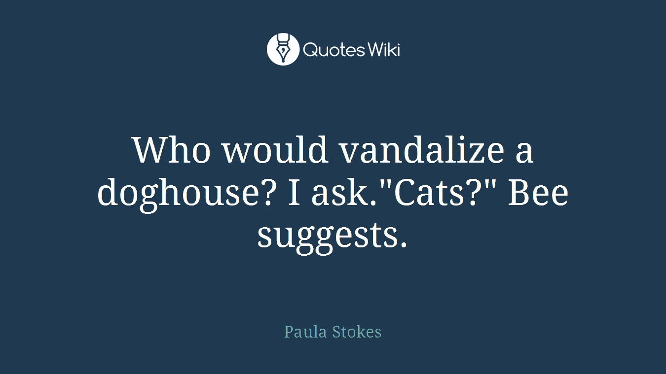 Who would vandalize a doghouse? I ask."Cats?" Bee suggests.