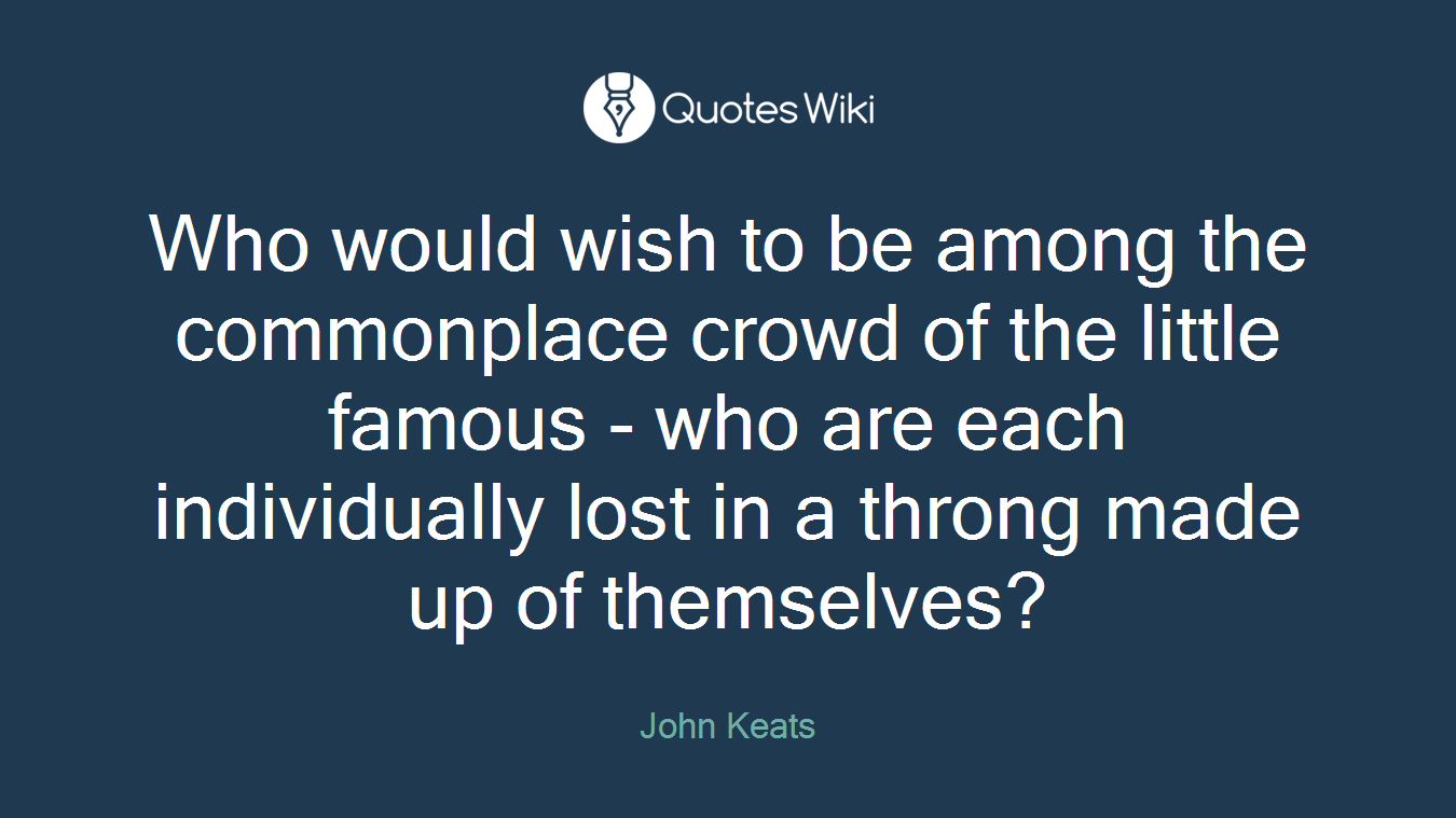 Who would wish to be among the commonplace crowd of the little famous - who are each individually lost in a throng made up of themselves?