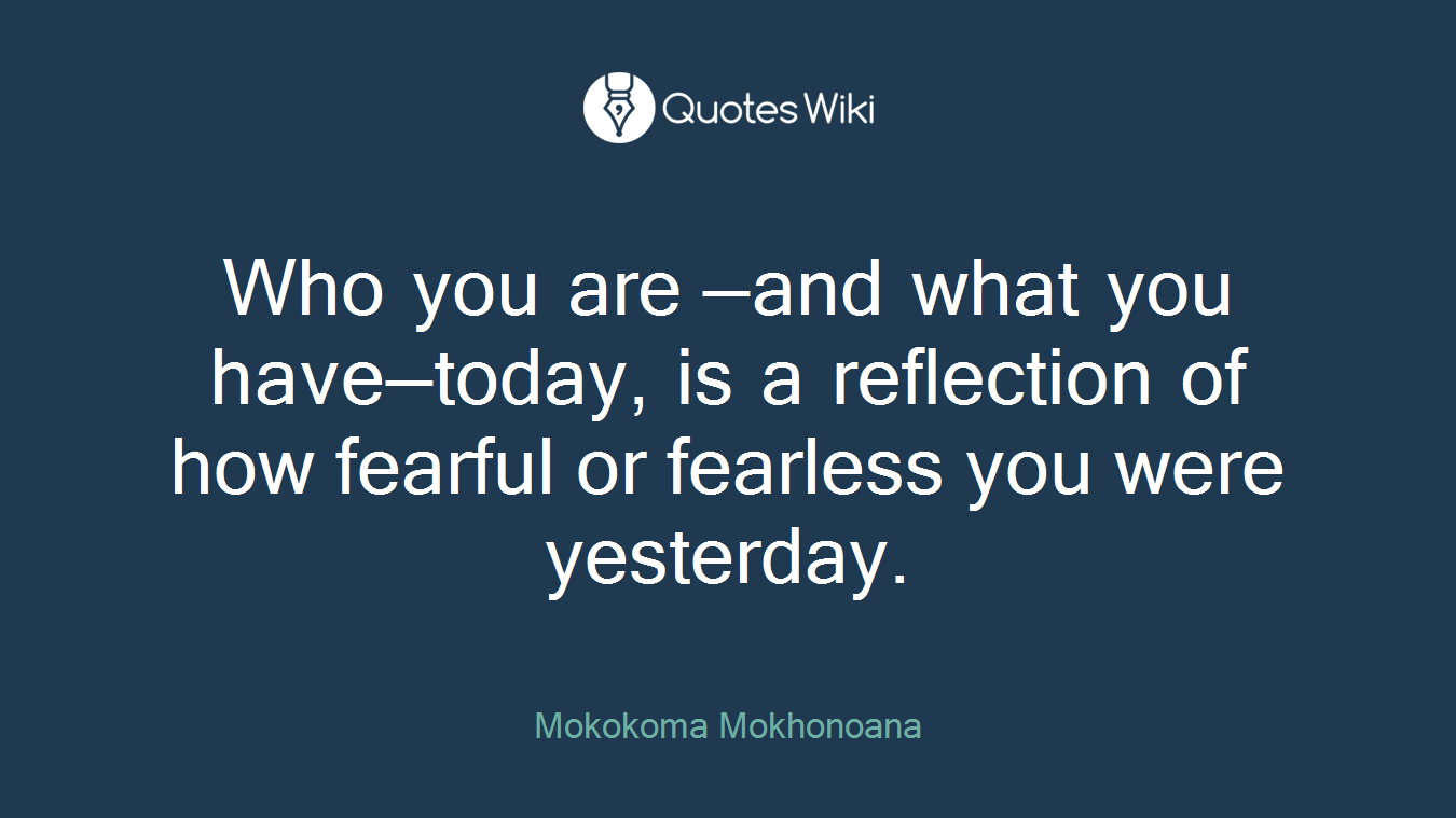Who you are —and what you have—today, is a reflection of how fearful or fearless you were yesterday.