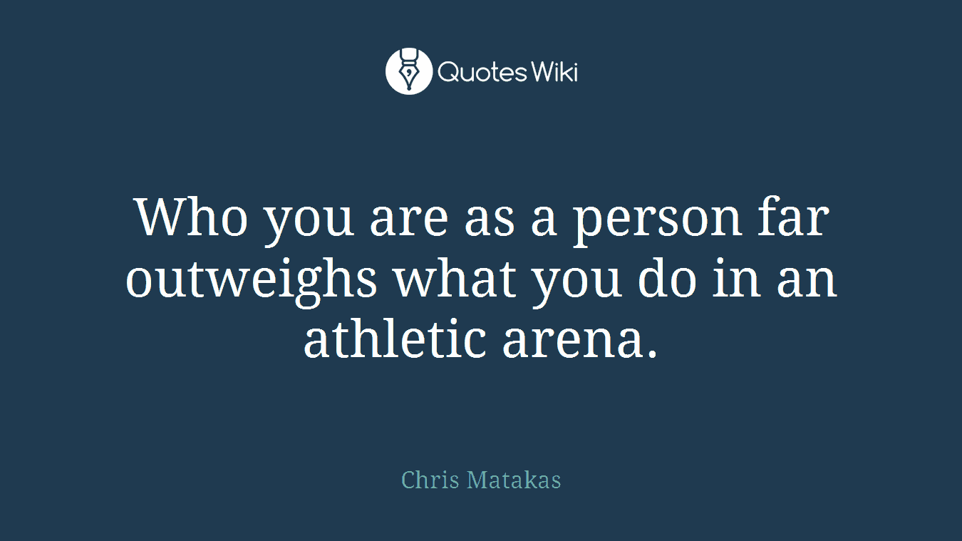 Who you are as a person far outweighs what you do in an athletic arena.