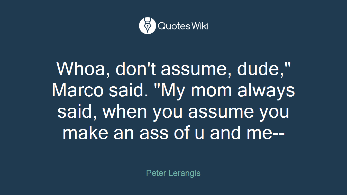 Whoa, don't assume, dude," Marco said. "My mom always said, when you assume you make an ass of u and me--