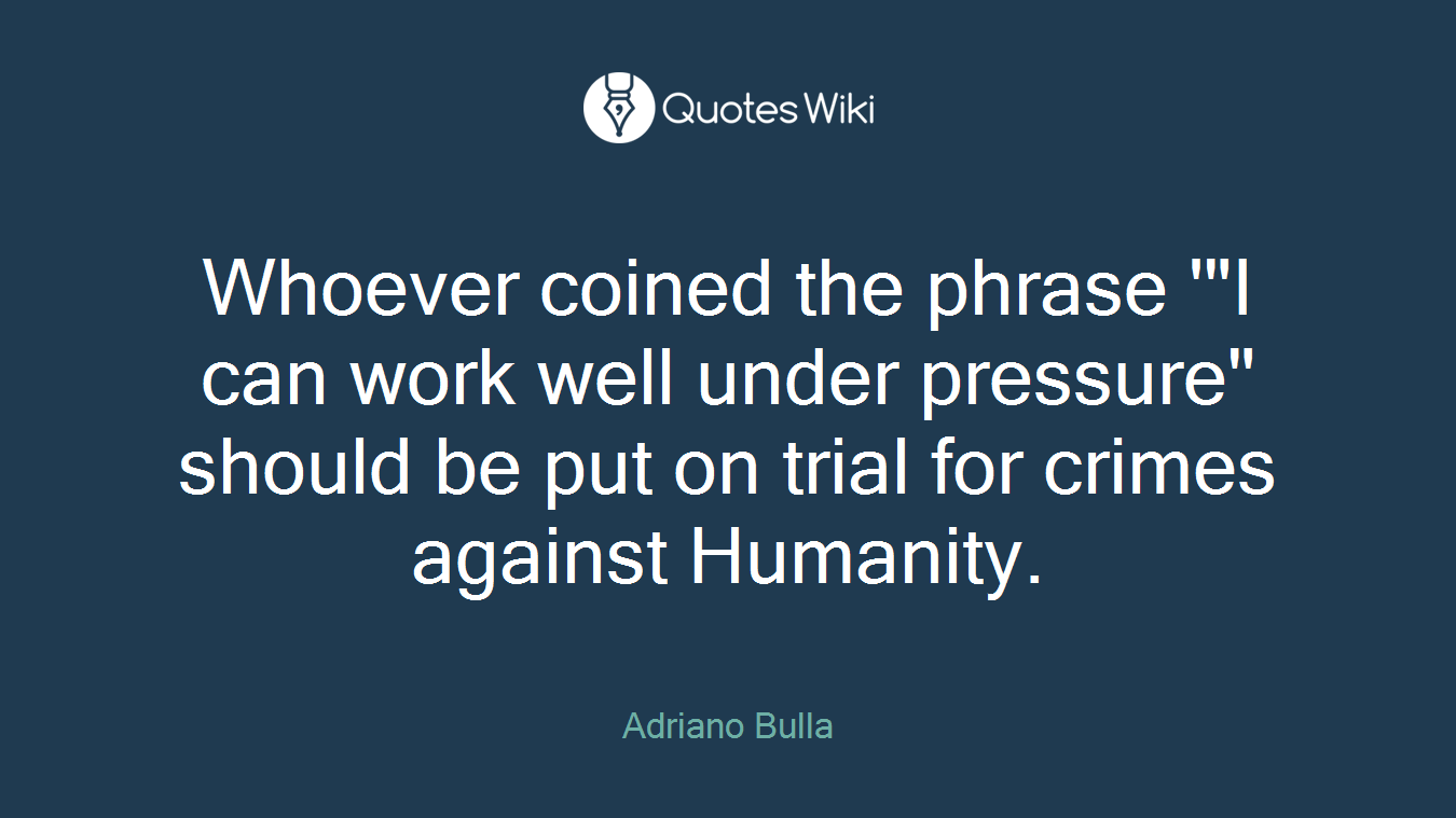 Whoever coined the phrase '"I can work well under pressure" should be put on trial for crimes against Humanity.