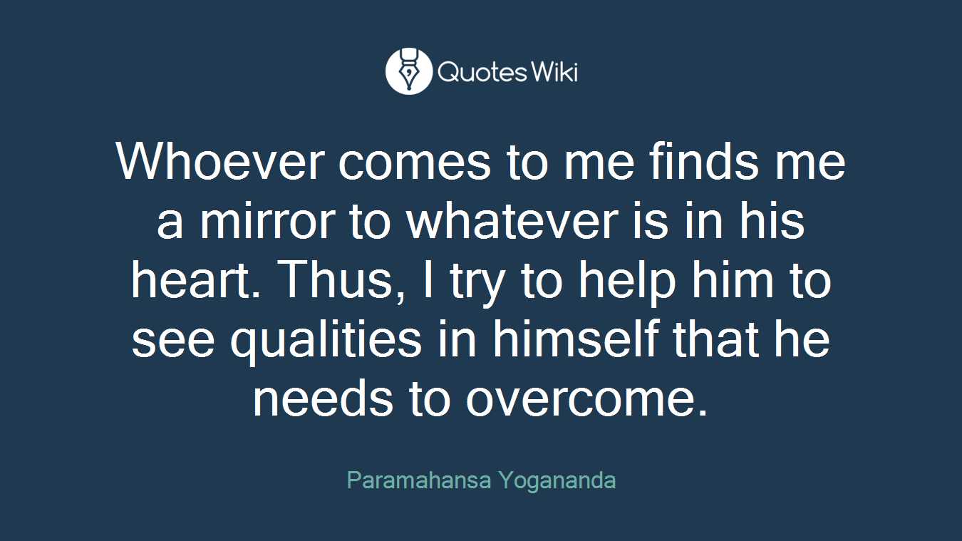 Whoever comes to me finds me a mirror to whatever is in his heart. Thus, I try to help him to see qualities in himself that he needs to overcome.