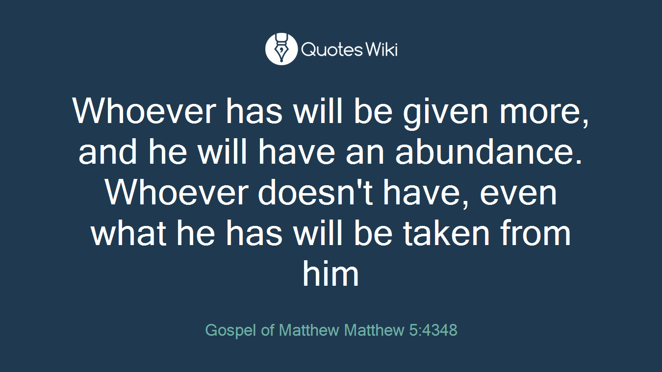 Whoever has will be given more, and he will have an abundance. Whoever doesn't have, even what he has will be taken from him