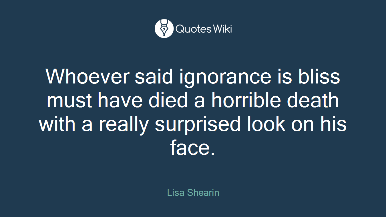 Whoever said ignorance is bliss must have died a horrible death with a really surprised look on his face.