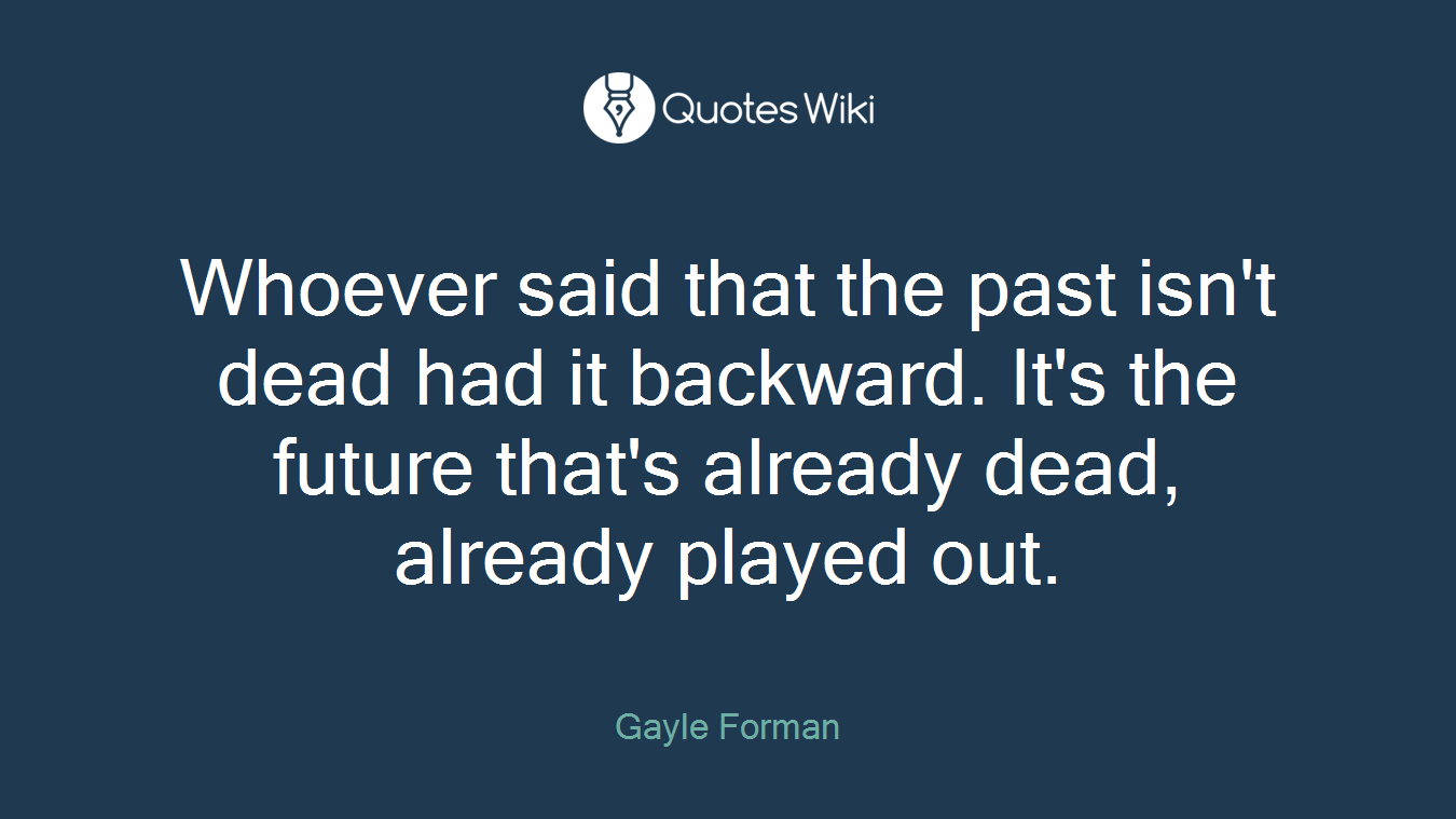 Whoever said that the past isn't dead had it backward. It's the future that's already dead, already played out.