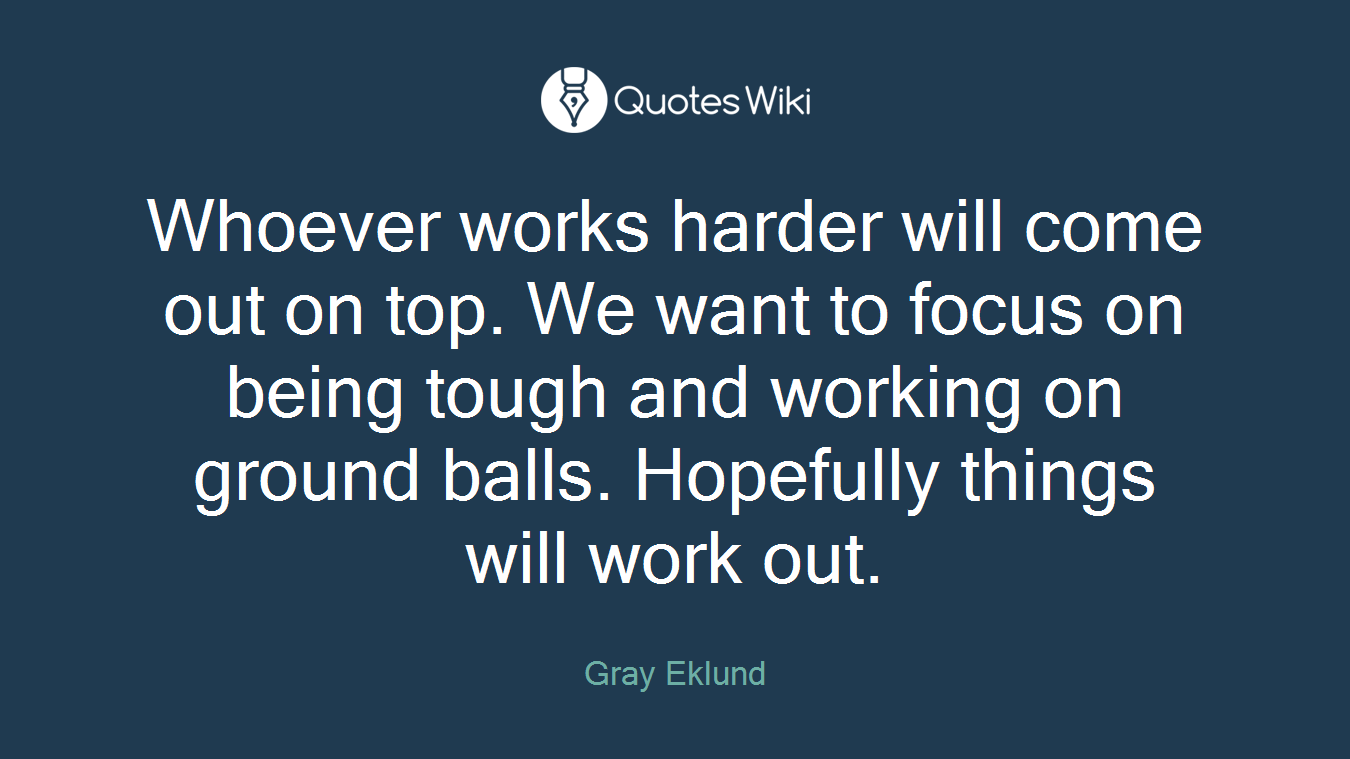 Whoever works harder will come out on top. We want to focus on being tough and working on ground balls. Hopefully things will work out.