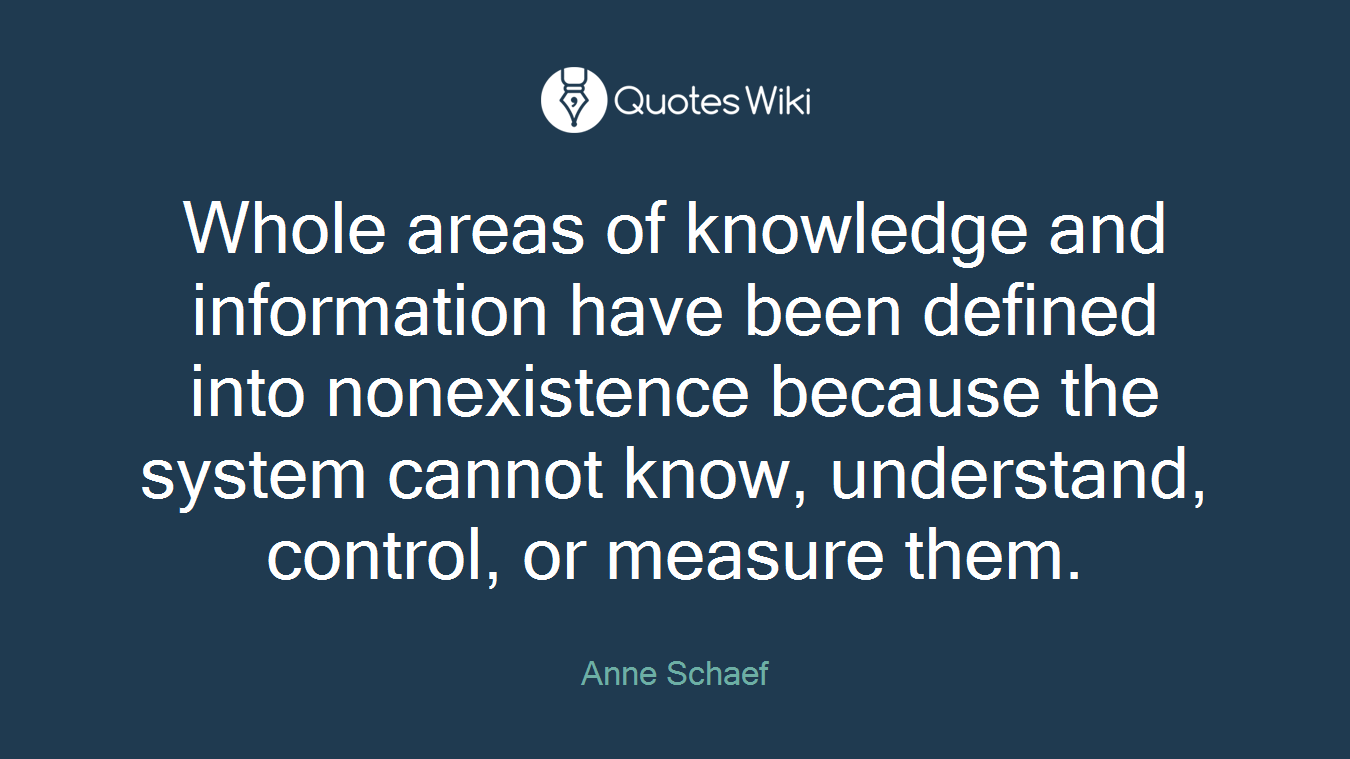 Whole areas of knowledge and information have been defined into nonexistence because the system cannot know, understand, control, or measure them.