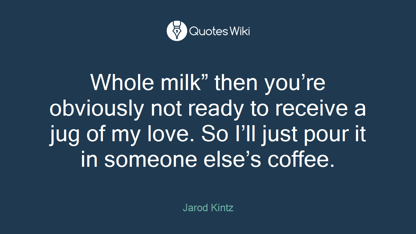 Whole milk” then you’re obviously not ready to receive a jug of my love. So I’ll just pour it in someone else’s coffee.