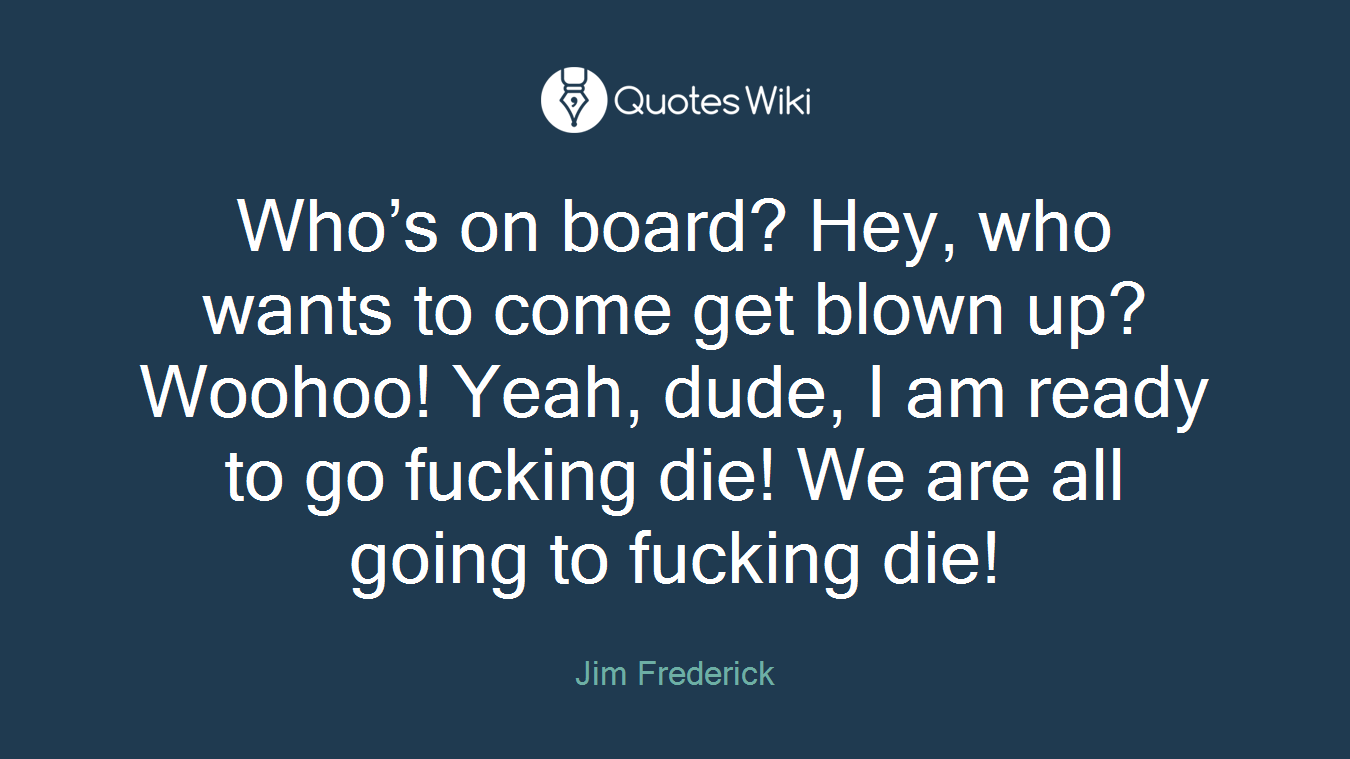 Who’s on board? Hey, who wants to come get blown up? Woohoo! Yeah, dude, I am ready to go fucking die! We are all going to fucking die!