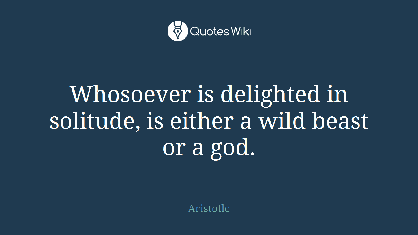Whosoever is delighted in solitude, is either a wild beast or a god.