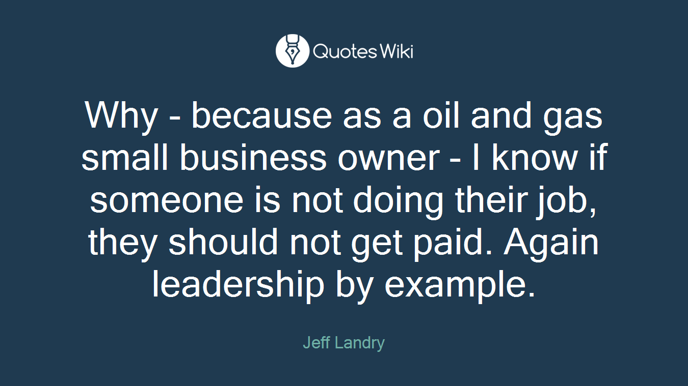 Why - because as a oil and gas small business owner - I know if someone is not doing their job, they should not get paid. Again leadership by example.