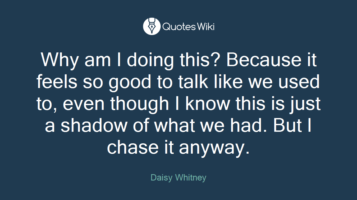 Why am I doing this? Because it feels so good to talk like we used to, even though I know this is just a shadow of what we had. But I chase it anyway.