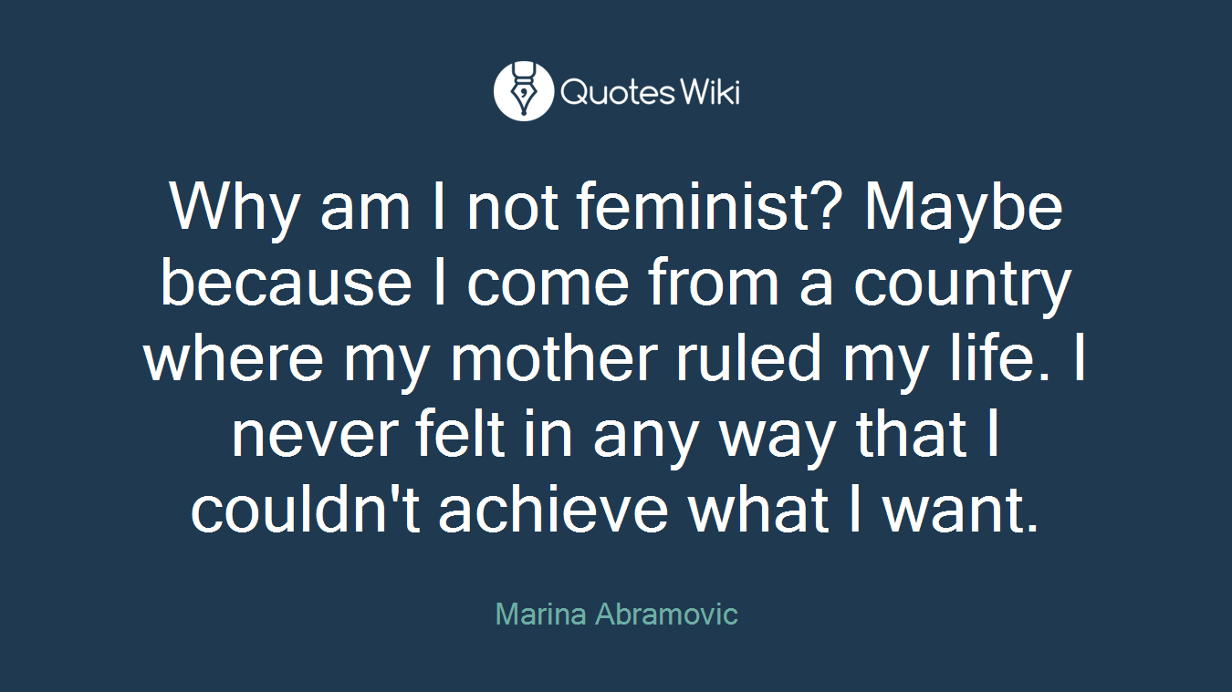 Why am I not feminist? Maybe because I come from a country where my mother ruled my life. I never felt in any way that I couldn't achieve what I want.