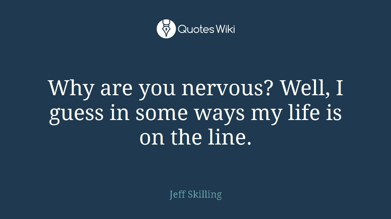 Why are you nervous? Well, I guess in some ways my life is on the line.