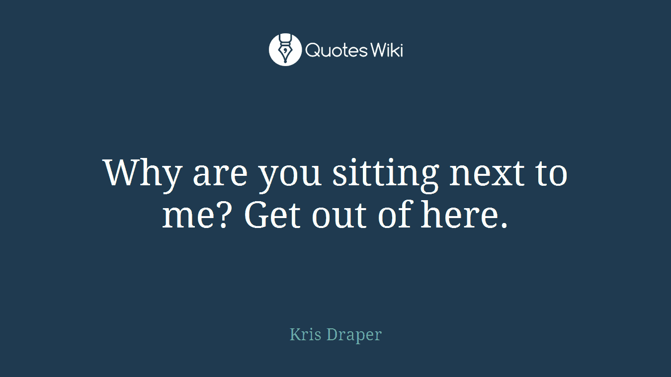 Why are you sitting next to me? Get out of here.
