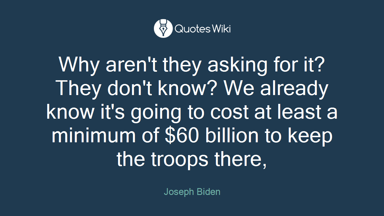 Why aren't they asking for it? They don't know? We already know it's going to cost at least a minimum of $60 billion to keep the troops there,