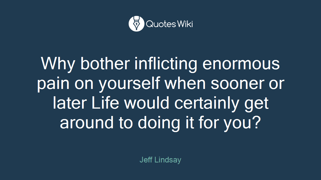 Why bother inflicting enormous pain on yourself when sooner or later Life would certainly get around to doing it for you?