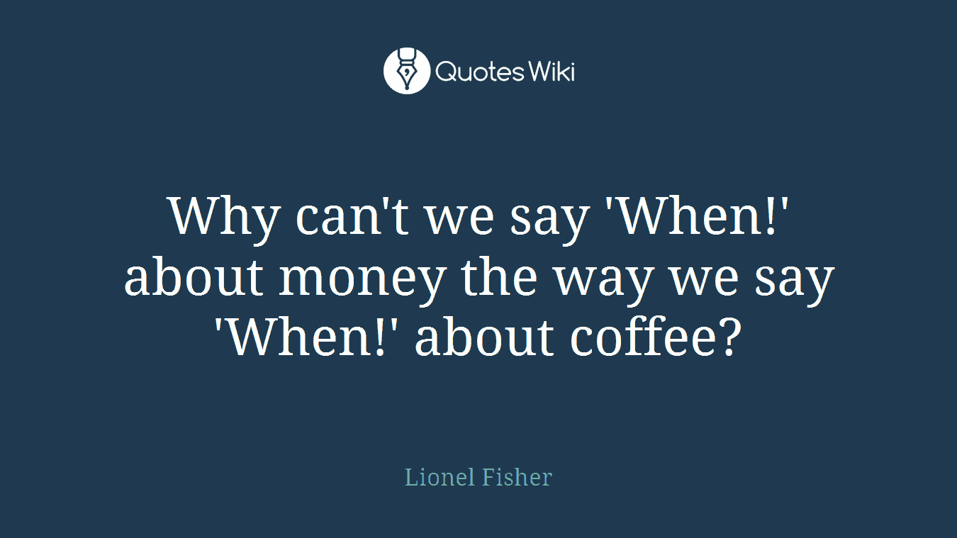 Why can't we say 'When!' about money the way we say 'When!' about coffee?