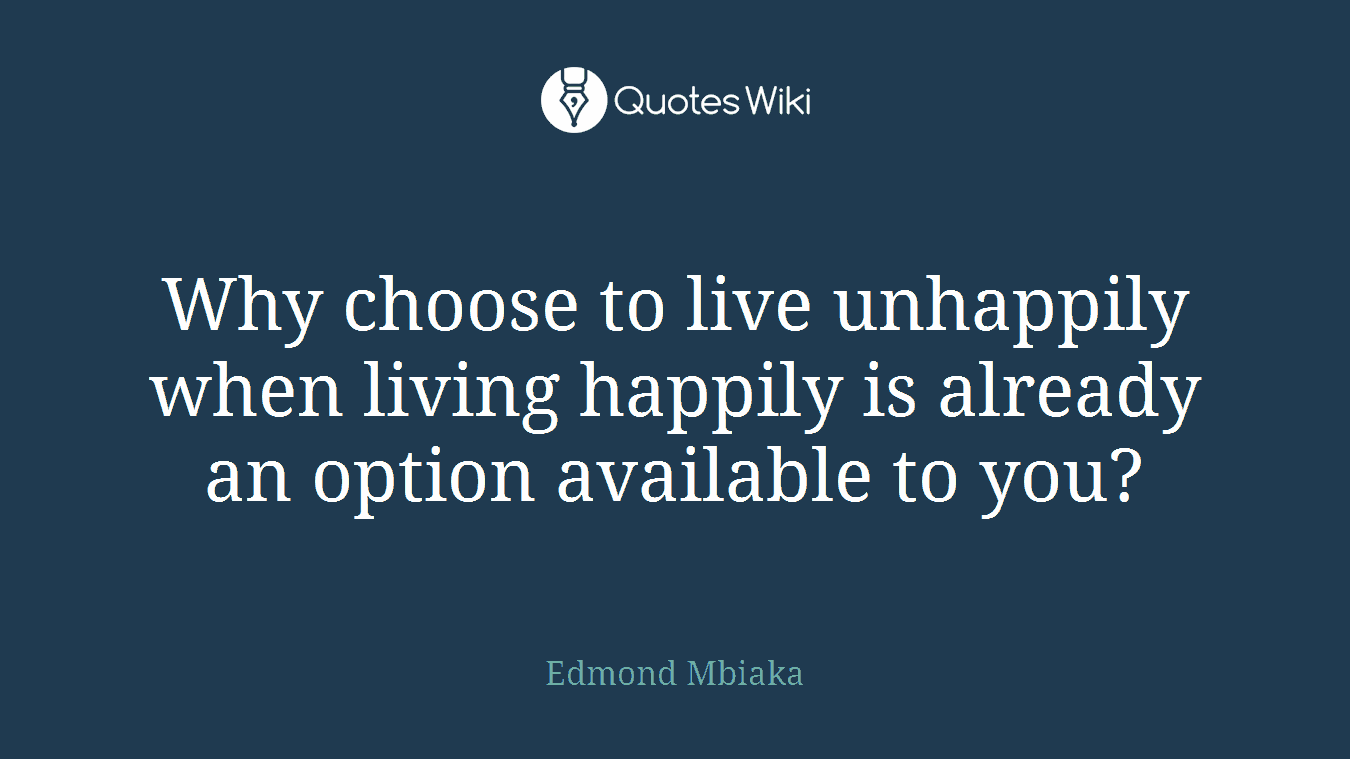 Why choose to live unhappily when living happily is already an option available to you?