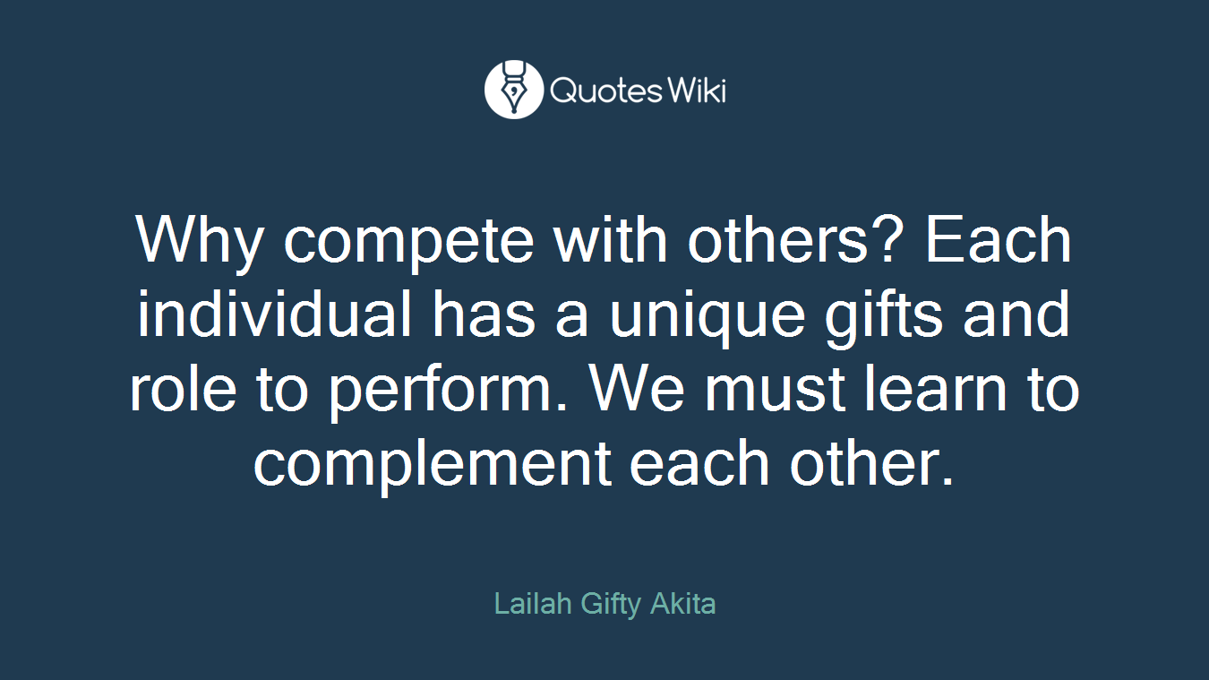 Why compete with others? Each individual has a unique gifts and role to perform. We must learn to complement each other.