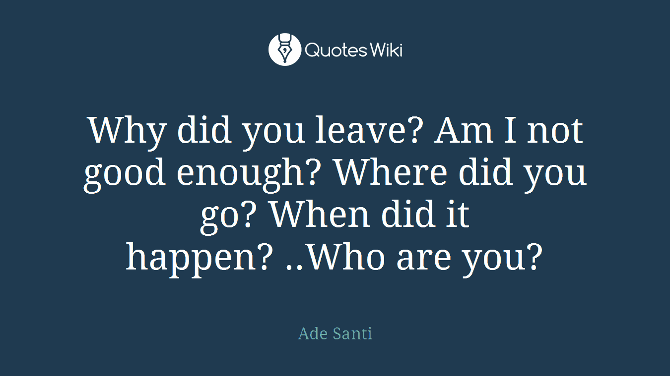 Why did you leave? Am I not good enough? Where did you go? When did it happen? ..Who are you?