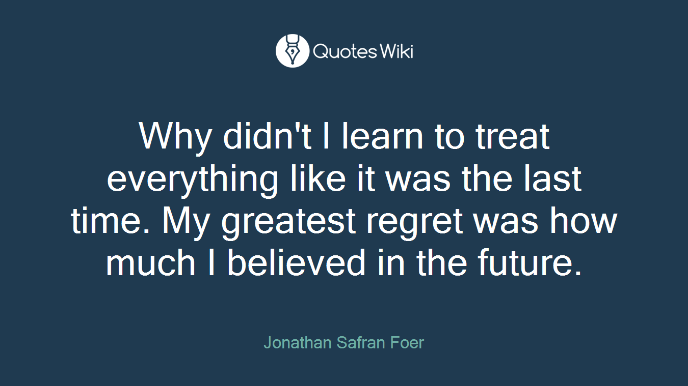 Why didn't I learn to treat everything like it was the last time. My greatest regret was how much I believed in the future.