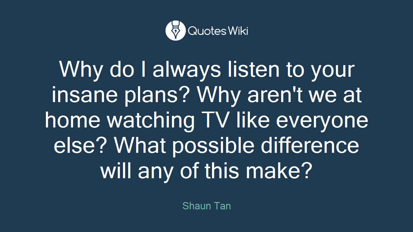 Why do I always listen to your insane plans? Why aren't we at home watching TV like everyone else? What possible difference will any of this make?
