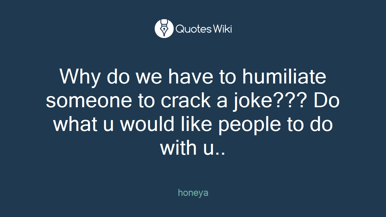 Why do we have to humiliate someone to crack a joke??? Do what u would like people to do with u..