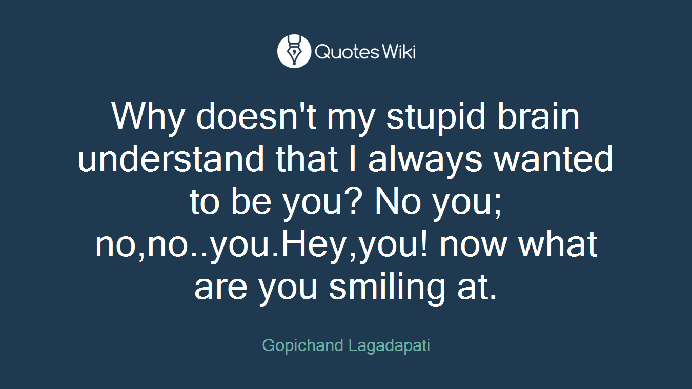 Why doesn't my stupid brain understand that I always wanted to be you? No you; no,no..you.Hey,you! now what are you smiling at.