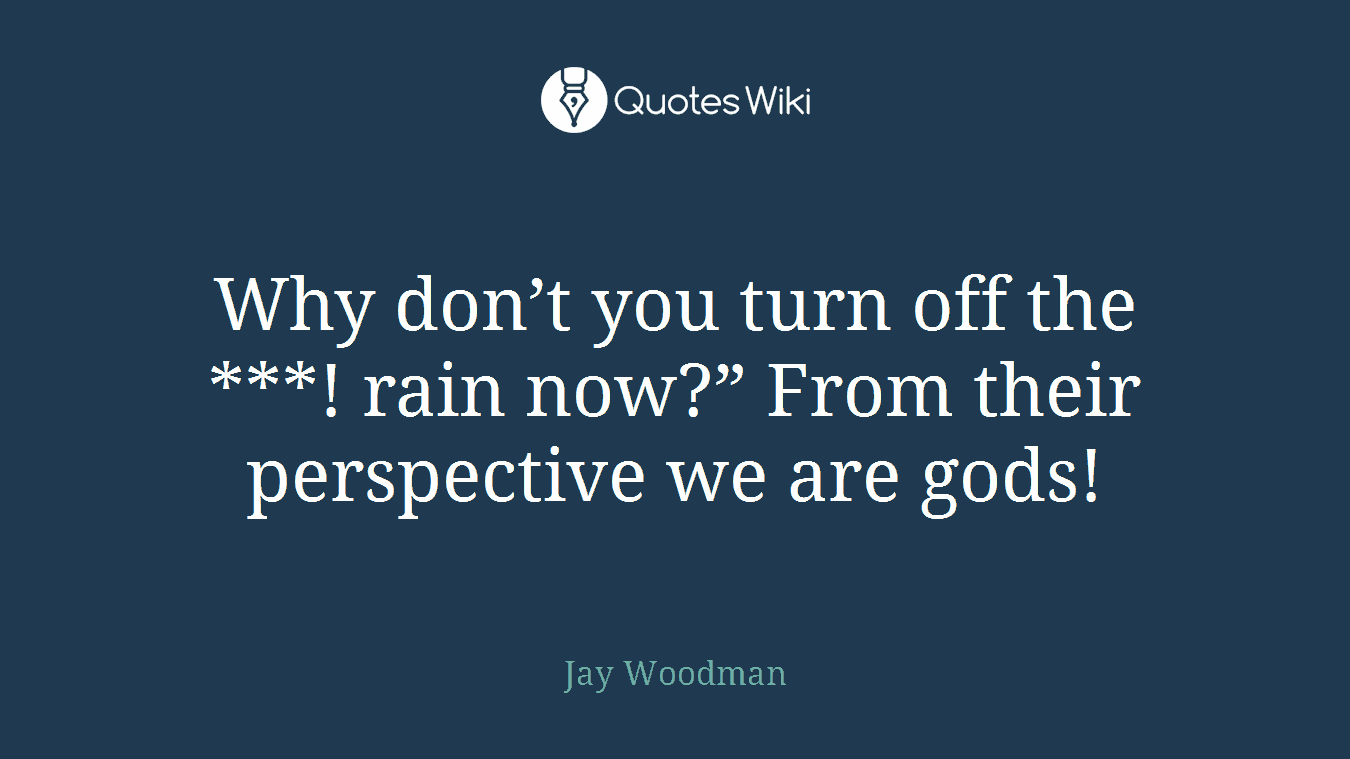 Why don’t you turn off the ***! rain now?” From their perspective we are gods!