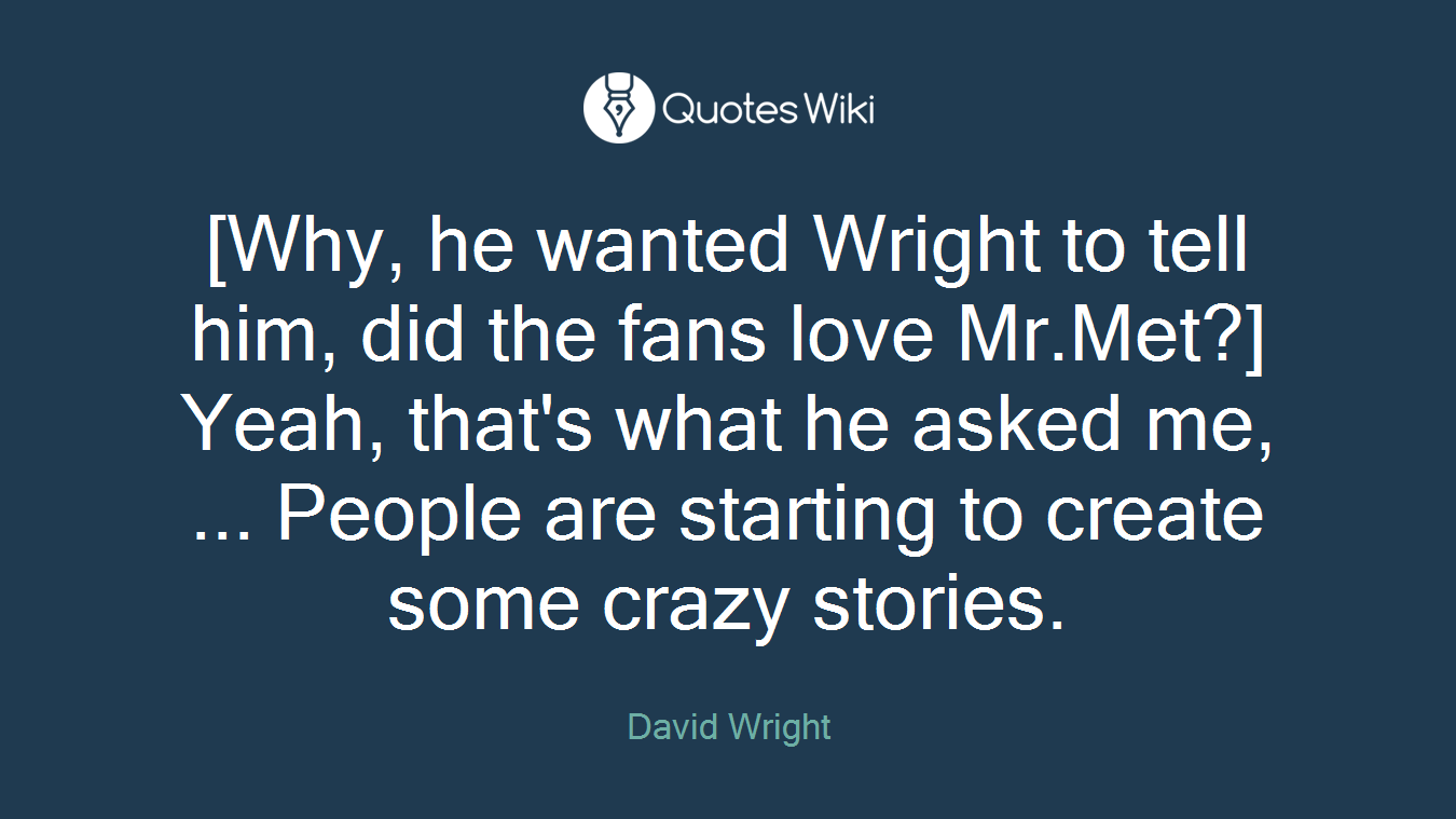 [Why, he wanted Wright to tell him, did the fans love Mr.Met?] Yeah, that's what he asked me, ... People are starting to create some crazy stories.