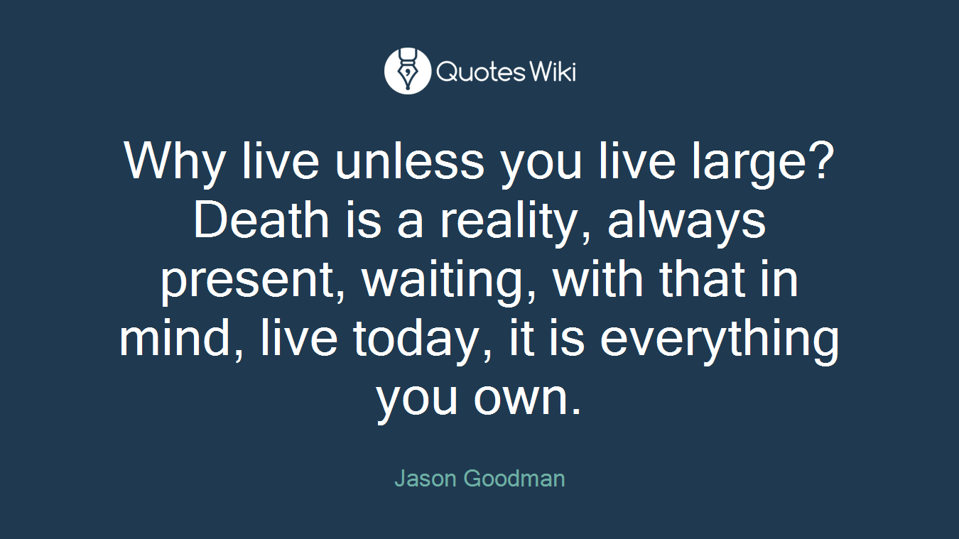 Why live unless you live large? Death is a reality, always present, waiting, with that in mind, live today, it is everything you own.