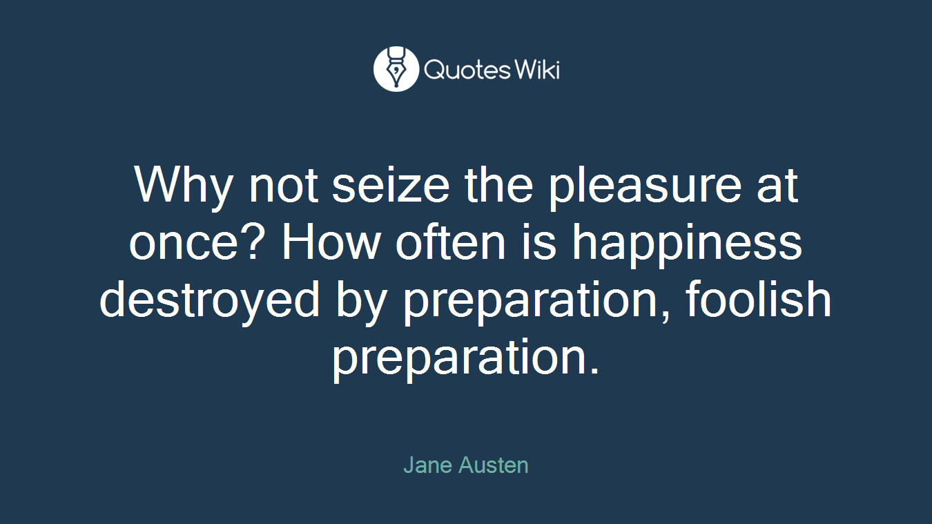 Why not seize the pleasure at once? How often is happiness destroyed by preparation, foolish preparation.