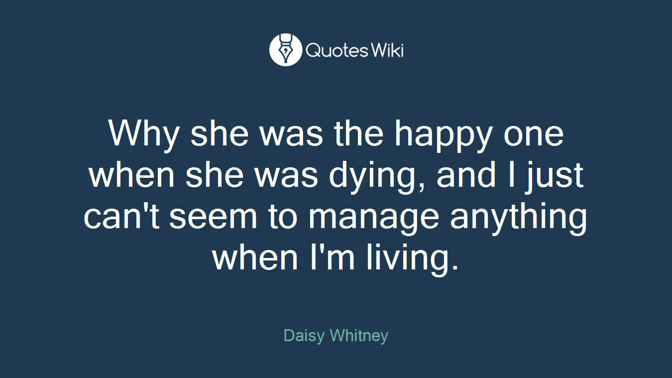 Why she was the happy one when she was dying, and I just can't seem to manage anything when I'm living.
