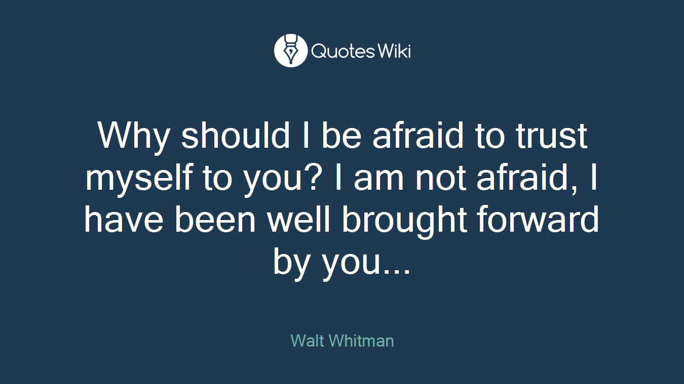Why should I be afraid to trust myself to you? I am not afraid, I have been well brought forward by you...